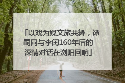 以戏为媒文旅共舞，谭嗣同与李闰160年后的深情对话在浏阳回响