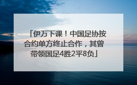 伊万下课！中国足协按合约单方终止合作，其曾带领国足4胜2平8负