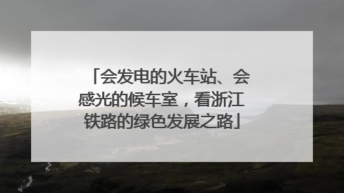 会发电的火车站、会感光的候车室，看浙江铁路的绿色发展之路