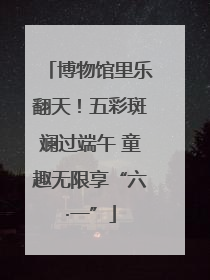博物馆里乐翻天！五彩斑斓过端午 童趣无限享“六·一”