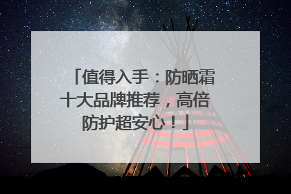 值得入手：防晒霜十大品牌推荐，高倍防护超安心！