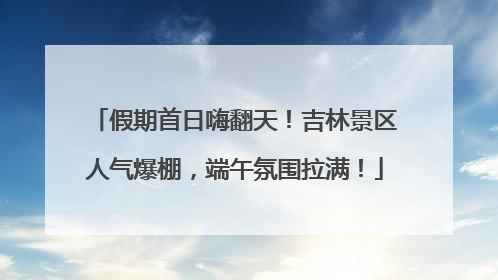 假期首日嗨翻天！吉林景区人气爆棚，端午氛围拉满！