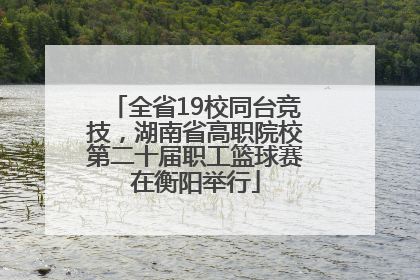 全省19校同台竞技，湖南省高职院校第二十届职工篮球赛在衡阳举行