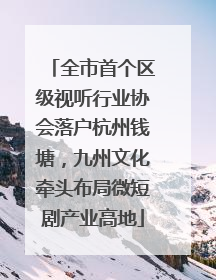 全市首个区级视听行业协会落户杭州钱塘，九州文化牵头布局微短剧产业高地