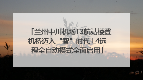 兰州中川机场T3航站楼登机桥迈入“智”时代 L4远程全自动模式全面启用