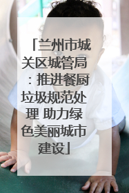 兰州市城关区城管局：推进餐厨垃圾规范处理 助力绿色美丽城市建设