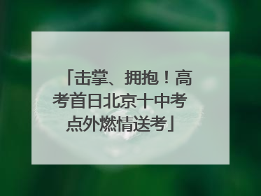 击掌、拥抱！高考首日北京十中考点外燃情送考