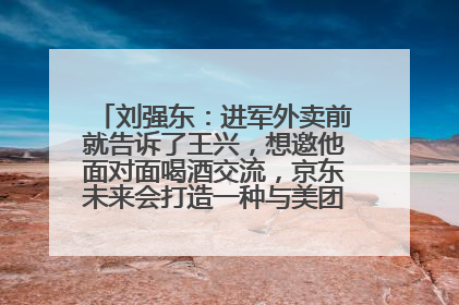 刘强东：进军外卖前就告诉了王兴，想邀他面对面喝酒交流，京东未来会打造一种与美团不同的商业模式
