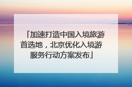 加速打造中国入境旅游首选地，北京优化入境游服务行动方案发布