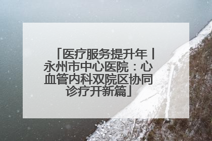 医疗服务提升年丨永州市中心医院：心血管内科双院区协同诊疗开新篇
