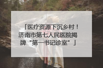医疗资源下沉乡村！济南市第七人民医院揭牌“第一书记诊室”