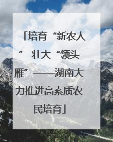 培育“新农人” 壮大“领头雁”——湖南大力推进高素质农民培育