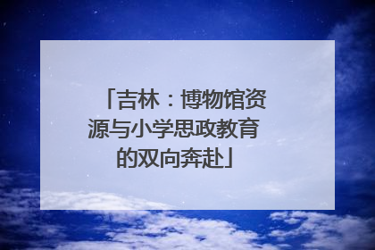 吉林：博物馆资源与小学思政教育的双向奔赴
