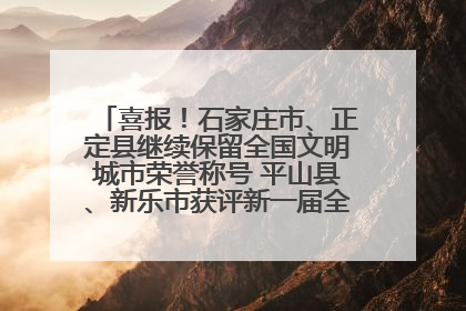 喜报！石家庄市、正定县继续保留全国文明城市荣誉称号 平山县、新乐市获评新一届全国文明城市