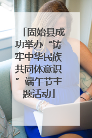 固始县成功举办“铸牢中华民族共同体意识”端午节主题活动