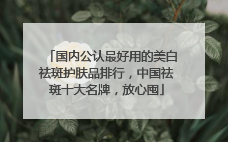 国内公认最好用的美白祛斑护肤品排行，中国祛斑十大名牌，放心囤