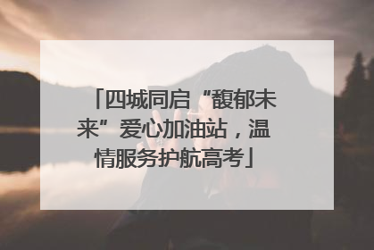四城同启“馥郁未来”爱心加油站，温情服务护航高考