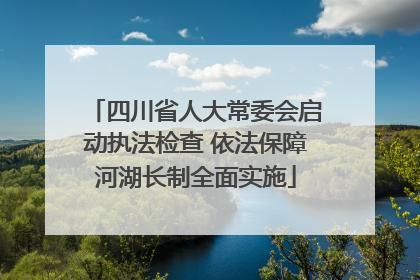 四川省人大常委会启动执法检查 依法保障河湖长制全面实施