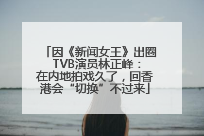 因《新闻女王》出圈 TVB演员林正峰：在内地拍戏久了，回香港会“切换”不过来