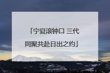 宁夏滚钟口 三代同聚共赴日出之约