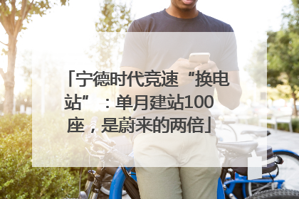 宁德时代竞速“换电站”：单月建站100座，是蔚来的两倍