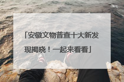 安徽文物普查十大新发现揭晓！一起来看看