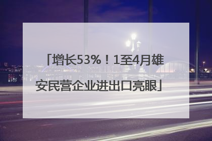 增长53%！1至4月雄安民营企业进出口亮眼