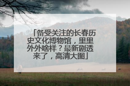 备受关注的长春历史文化博物馆，里里外外啥样？最新剧透来了，高清大图
