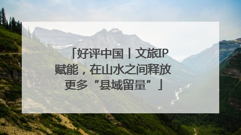 好评中国丨文旅IP赋能，在山水之间释放更多“县域留量”