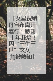 女星祝绪丹宣布离开嘉行：感谢十年栽培！因“三生三世”玄女一角被熟知