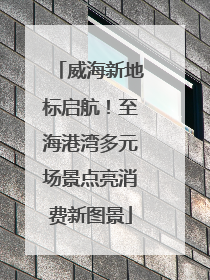 威海新地标启航！至海港湾多元场景点亮消费新图景