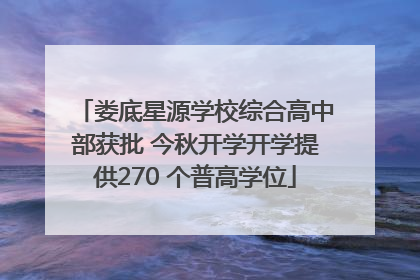 娄底星源学校综合高中部获批 今秋开学开学提供270 个普高学位