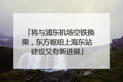 将与浦东机场空铁换乘，东方枢纽上海东站建设又有新进展