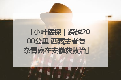 小叶医探｜跨越2000公里 西藏患者复杂胃癌在安徽获救治