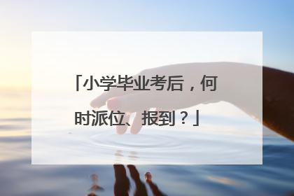 小学毕业考后，何时派位、报到？