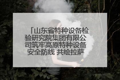 山东省特种设备检验研究院集团有限公司筑牢高原特种设备安全防线 共绘拉萨美好生活画卷