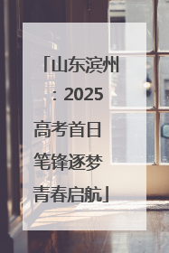山东滨州:2025高考首日 笔锋逐梦 青春启航