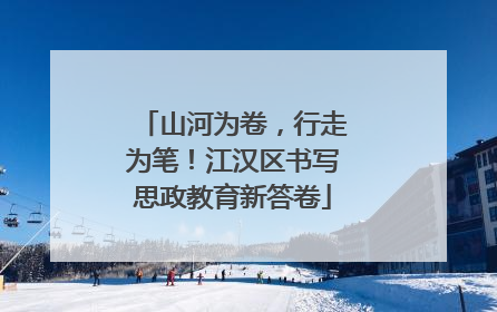 山河为卷，行走为笔！江汉区书写思政教育新答卷