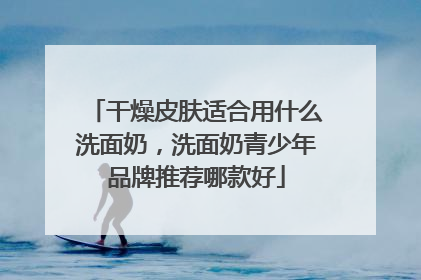 干燥皮肤适合用什么洗面奶，洗面奶青少年品牌推荐哪款好