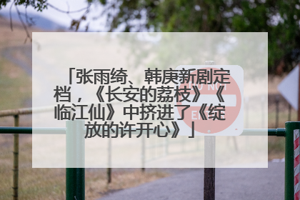 张雨绮、韩庚新剧定档，《长安的荔枝》《临江仙》中挤进了《绽放的许开心》