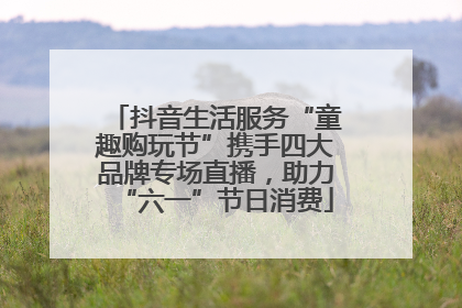 抖音生活服务“童趣购玩节”携手四大品牌专场直播，助力“六一”节日消费