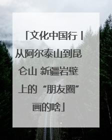 文化中国行丨从阿尔泰山到昆仑山 新疆岩壁上的“朋友圈”画的啥