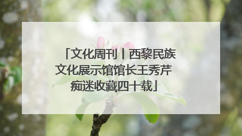 文化周刊丨西黎民族文化展示馆馆长王秀芹痴迷收藏四十载
