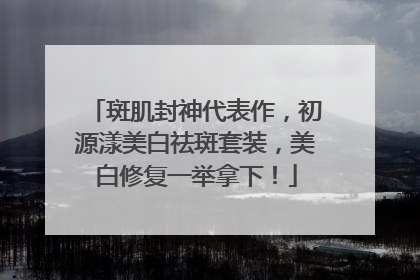 斑肌封神代表作，初源漾美白祛斑套装，美白修复一举拿下！