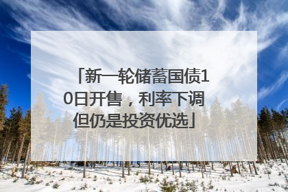 新一轮储蓄国债10日开售，利率下调但仍是投资优选