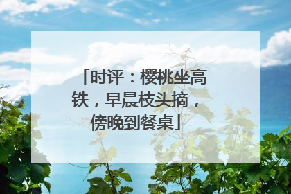 时评：樱桃坐高铁，早晨枝头摘，傍晚到餐桌