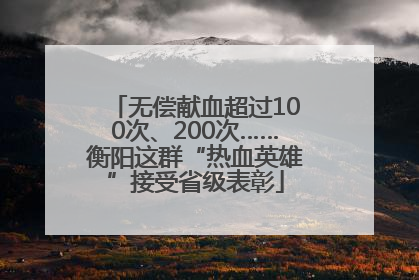 无偿献血超过100次、200次……衡阳这群“热血英雄”接受省级表彰