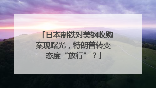 日本制铁对美钢收购案现曙光，特朗普转变态度“放行”？