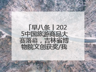 早八条丨2025中国旅游商品大赛落幕，吉林省博物院文创获奖/我国职业本科高校加速扩容