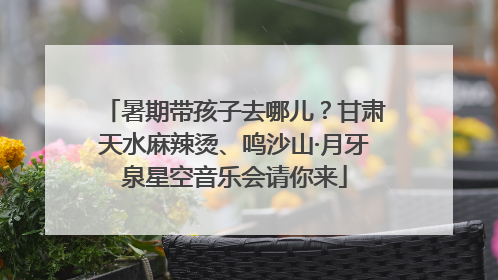 暑期带孩子去哪儿？甘肃天水麻辣烫、鸣沙山·月牙泉星空音乐会请你来